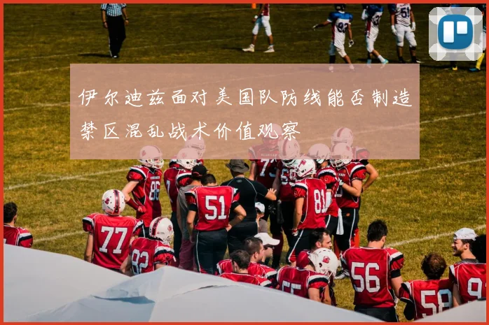 伊尔迪兹面对美国队防线能否制造禁区混乱战术价值观察