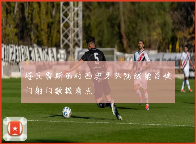 塔瓦雷斯面对西班牙队防线能否破门射门数据看点
