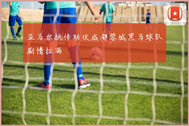 亚马尔挑传助攻成都蓉城黑马球队剧情拉满