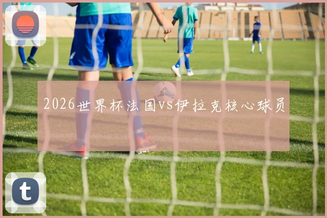2026世界杯法国vs伊拉克核心球员