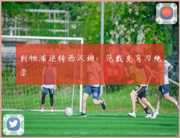 利物浦逆转西汉姆，范戴克弯刀绝杀