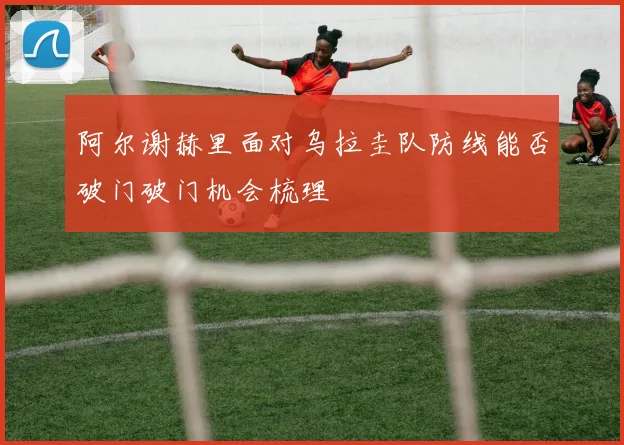 阿尔谢赫里面对乌拉圭队防线能否破门破门机会梳理