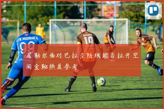 居勒尔面对巴拉圭防线能否拉开空间金靴热度参考