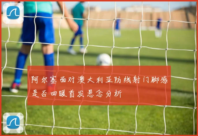 阿尔塞面对澳大利亚防线射门脚感是否回暖首发悬念分析