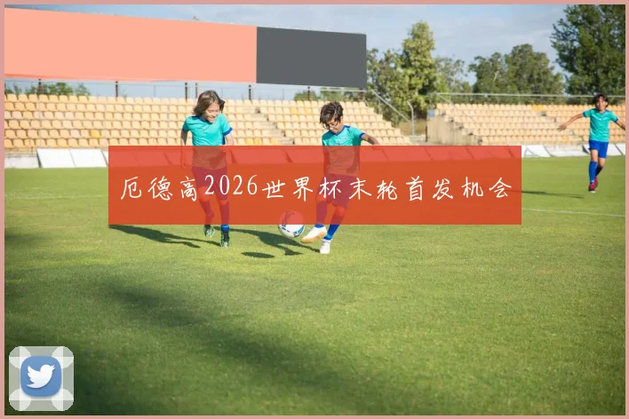 厄德高2026世界杯末轮首发机会