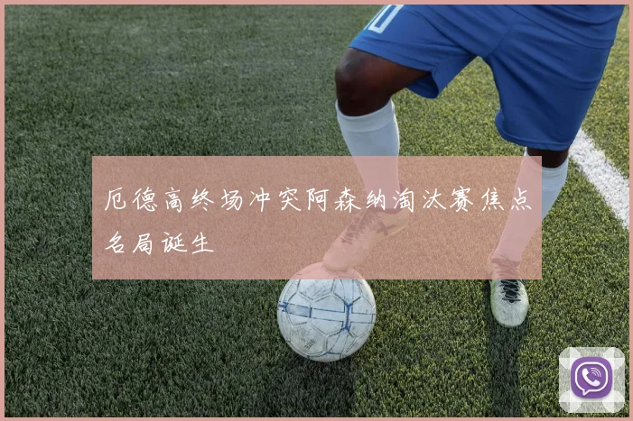 厄德高终场冲突阿森纳淘汰赛焦点名局诞生