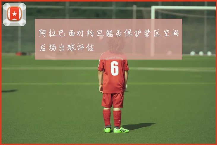 阿拉巴面对约旦能否保护禁区空间后场出球评估