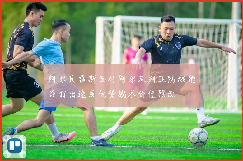 阿尔瓦雷斯面对阿尔及利亚防线能否打出速度优势战术价值预测