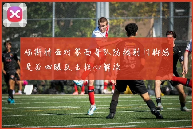 福斯特面对墨西哥队防线射门脚感是否回暖反击核心解读