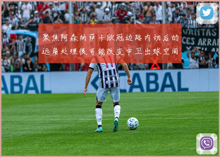 聚焦阿森纳萨卡欧冠边路内切后的远角处理很可能改变中卫出球空间