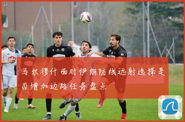 马尔穆什面对伊朗防线远射选择是否增加边路任务盘点