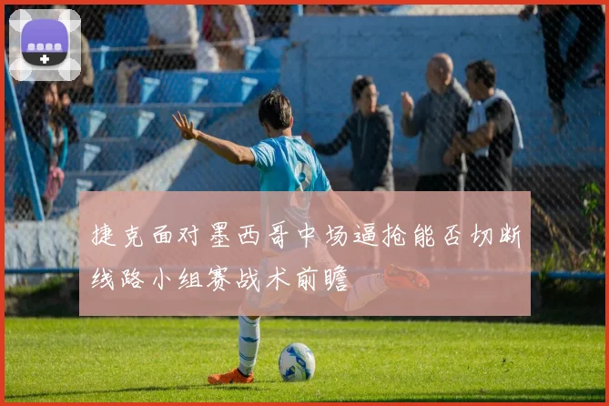 捷克面对墨西哥中场逼抢能否切断线路小组赛战术前瞻
