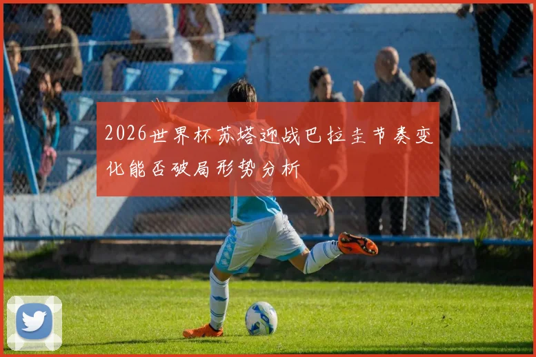 2026世界杯苏塔迎战巴拉圭节奏变化能否破局形势分析