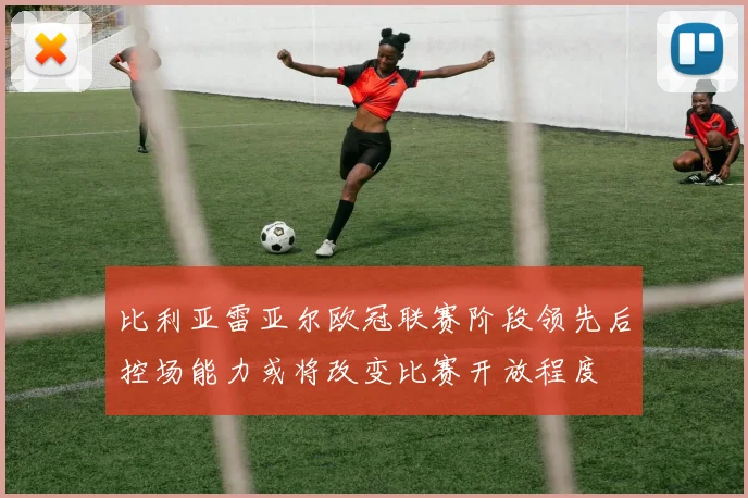 比利亚雷亚尔欧冠联赛阶段领先后控场能力或将改变比赛开放程度
