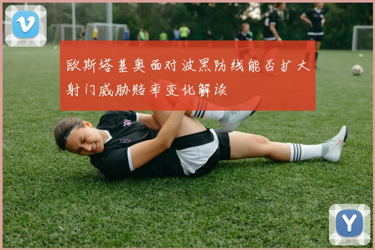 欧斯塔基奥面对波黑防线能否扩大射门威胁赔率变化解读
