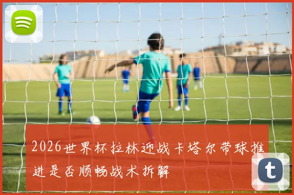 2026世界杯拉林迎战卡塔尔带球推进是否顺畅战术拆解