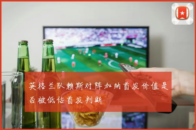 英格兰队赖斯对阵加纳首发价值是否被低估首发判断