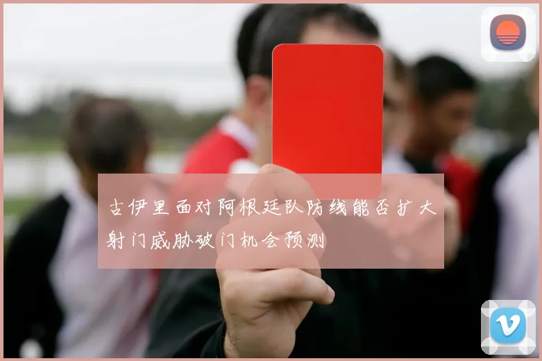 古伊里面对阿根廷队防线能否扩大射门威胁破门机会预测