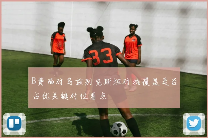 B费面对乌兹别克斯坦对抗覆盖是否占优关键对位看点