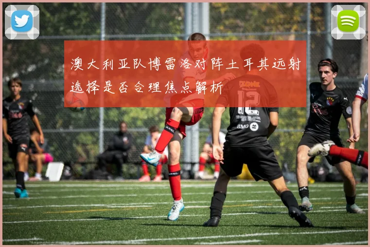 澳大利亚队博雷洛对阵土耳其远射选择是否合理焦点解析
