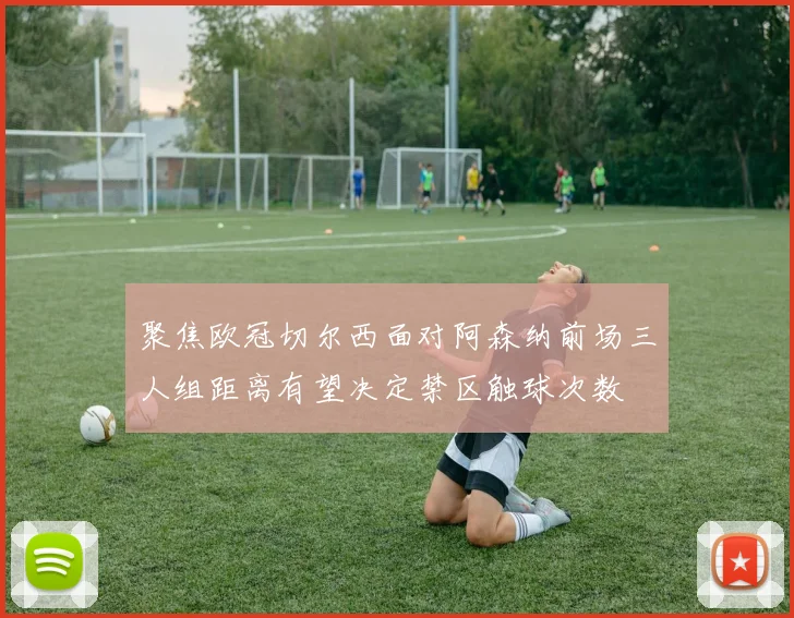 聚焦欧冠切尔西面对阿森纳前场三人组距离有望决定禁区触球次数