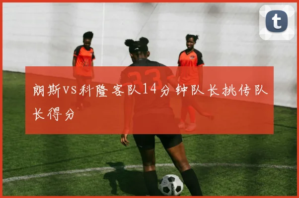 朗斯vs科隆客队14分钟队长挑传队长得分
