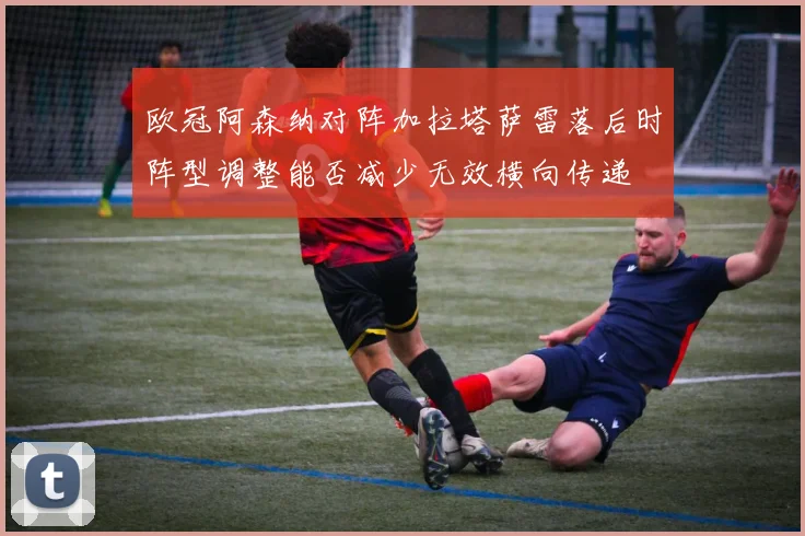 欧冠阿森纳对阵加拉塔萨雷落后时阵型调整能否减少无效横向传递