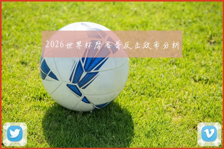 2026世界杯摩洛哥反击效率分析