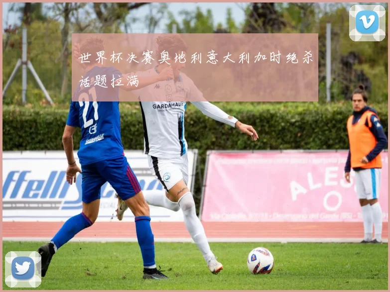 世界杯决赛奥地利意大利加时绝杀话题拉满