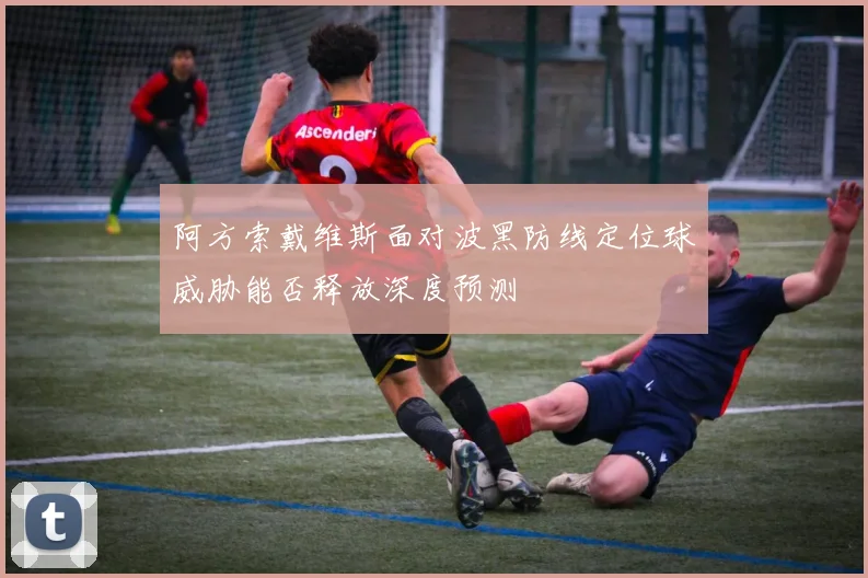阿方索戴维斯面对波黑防线定位球威胁能否释放深度预测