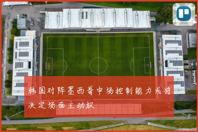 韩国对阵墨西哥中场控制能力或将决定场面主动权