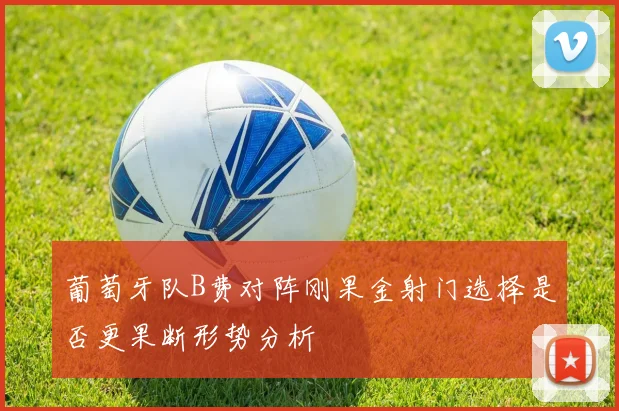 葡萄牙队B费对阵刚果金射门选择是否更果断形势分析