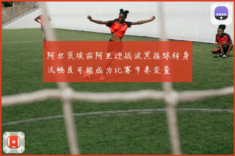 阿尔莫埃兹阿里迎战波黑接球转身流畅度可能成为比赛节奏变量