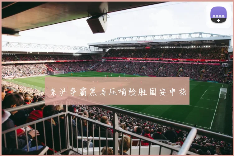 京沪争霸黑马压哨险胜国安申花