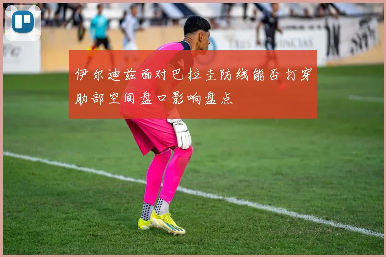 伊尔迪兹面对巴拉圭防线能否打穿肋部空间盘口影响盘点
