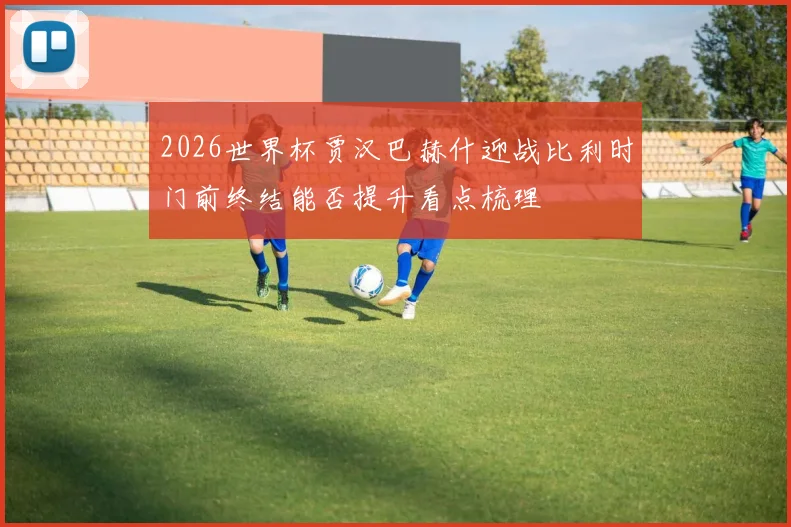 2026世界杯贾汉巴赫什迎战比利时门前终结能否提升看点梳理
