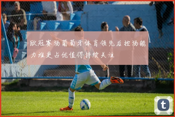 欧冠赛场葡萄牙体育领先后控场能力谁更占优值得持续关注